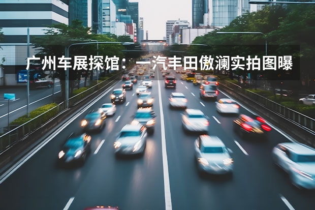 广州车展探馆：一汽丰田傲澜实拍图曝光 奥迪一汽新能源汽车有限公司即将开工建设