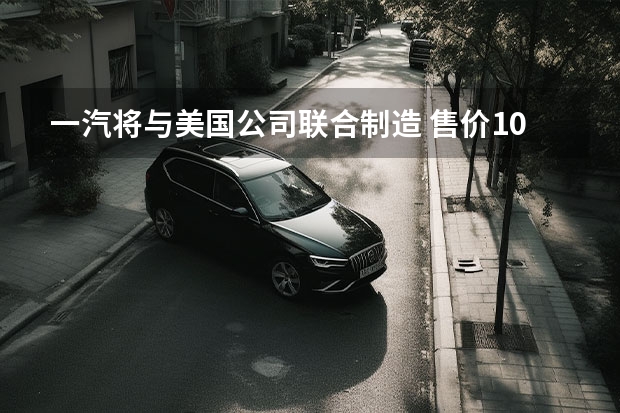 一汽将与美国公司联合制造 售价10.59