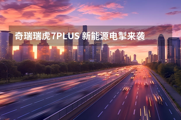 奇瑞瑞虎7PLUS 新能源电掣来袭 售价14.99万元起（10万级SUV爆款来袭 瑞虎7 PLUS 8.69万-12.39万十堰正式上市）
