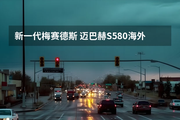 新一代梅赛德斯 迈巴赫S580海外开售