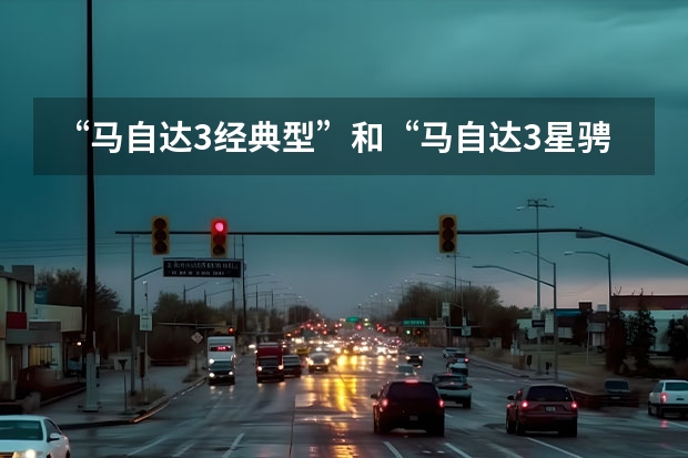 “马自达3经典型”和“马自达3星骋”，选哪个好？