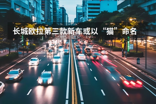 长城欧拉第三款新车或以“猫”命名 长城汽车一季度销量338798台