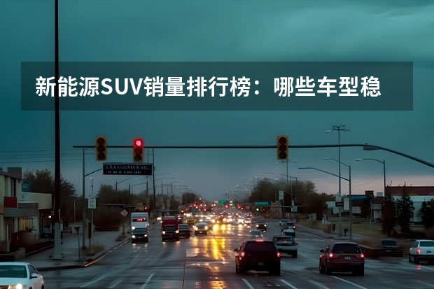 新能源SUV销量排行榜：哪些车型稳居前列？