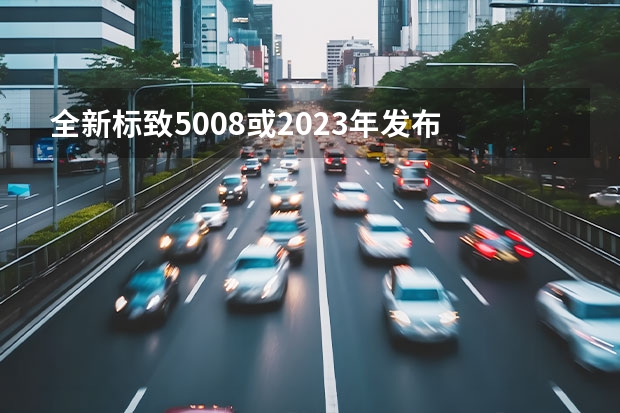 全新标致5008或2023年发布 全新标致308渲染图及最新消息