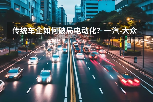 传统车企如何破局电动化？一汽-大众给出最优解