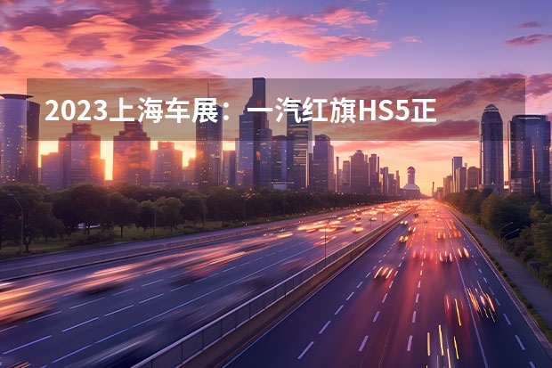 2023上海车展：一汽红旗HS5正式亮相（焕新子品牌，首发新车型，红旗闪耀上海车展）