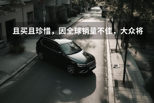 且买且珍惜，因全球销量不佳，大众将停产CC（大众CC将停产，国产版本5月销量2606辆，优惠超3万）