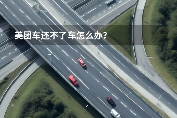 美团车还不了车怎么办？