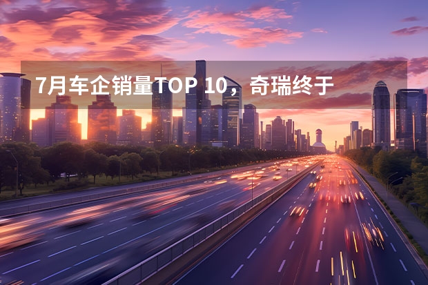 7月车企销量TOP 10，奇瑞终于上榜，特斯拉又在蓄大招（奇瑞汽车5月销量发布，总销13.9万乘用车再破10万大关）