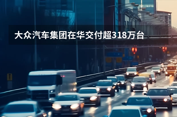 大众汽车集团在华交付超318万台 大众途锐EDITION