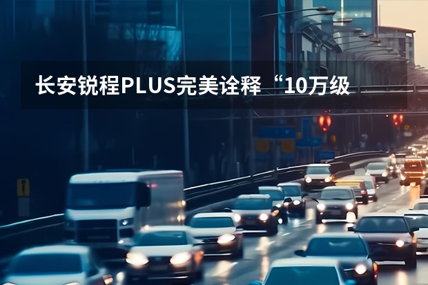 长安锐程PLUS完美诠释“10万级智能舒适家轿 Uni名称容易产生混淆