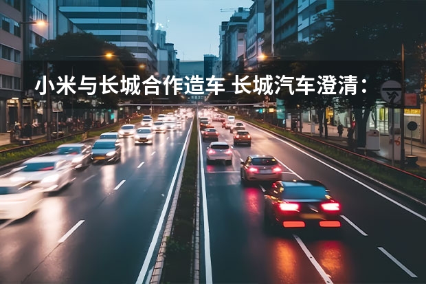 小米与长城合作造车 长城汽车澄清：重庆、徐水两大生产基地并无停产计划