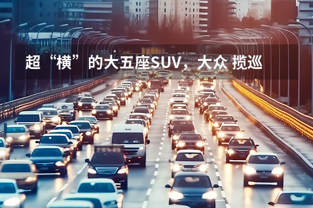 超“横”的大五座SUV，大众 揽巡实力几何？ 最横大五座SUV，精英群体品质之选，解析一汽-大众 揽巡 大众汽车suv车型