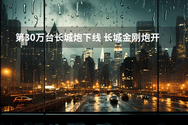 第30万台长城炮下线 长城金刚炮开启预售