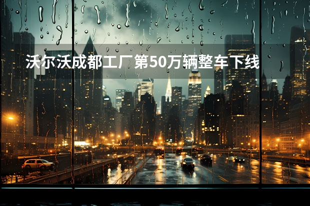 沃尔沃成都工厂第50万辆整车下线 2022年亮相/与沃尔沃XC90同平台