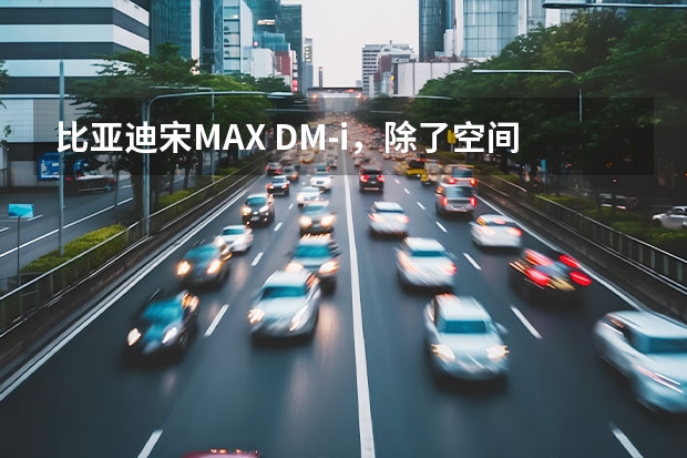 比亚迪宋MAX DM-i，除了空间、续航还有什么惊喜？