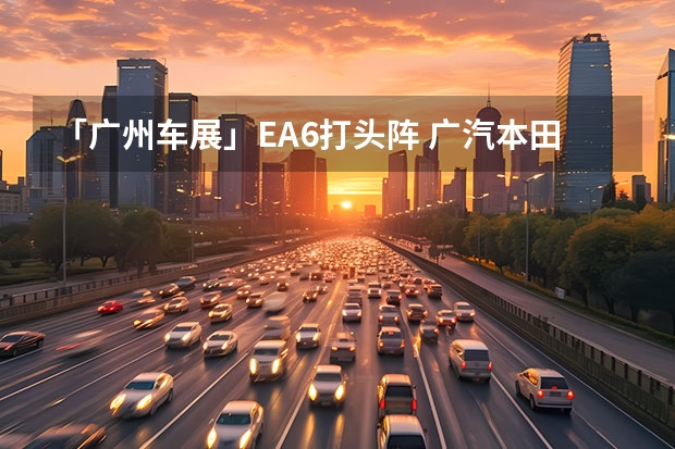 「广州车展」EA6打头阵 广汽本田新车亮相 广州车展新车盘点：这五款重磅轿车必看 聚焦广州车展，广汽传祺、本田、比亚迪等新车型重磅亮相