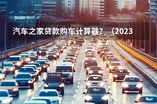 汽车之家贷款购车计算器？（2023贷款购车计算器）