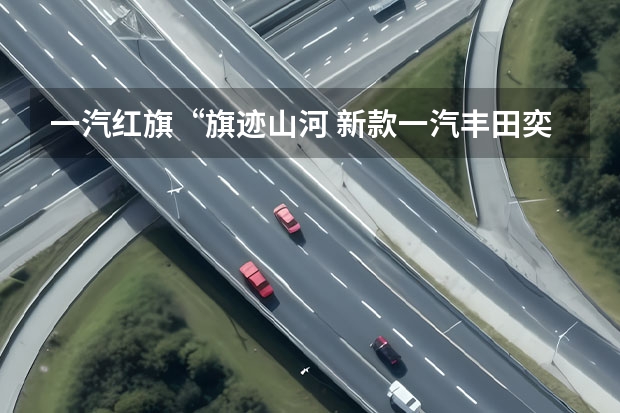 一汽红旗“旗迹山河 新款一汽丰田奕泽IZOA申报图曝光