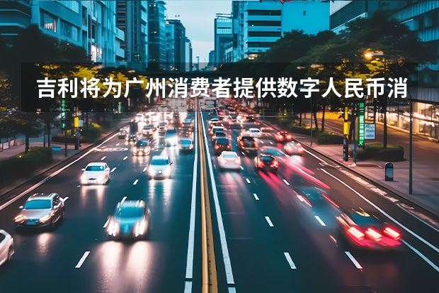 吉利将为广州消费者提供数字人民币消费券 为车企/出行公司提供代工等服务