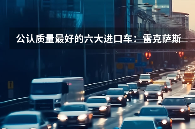 公认质量最好的六大进口车：雷克萨斯失冠，宝马前五，奔驰入选！ 纯进口SUV销量排行榜 全球销量最好的汽车品牌