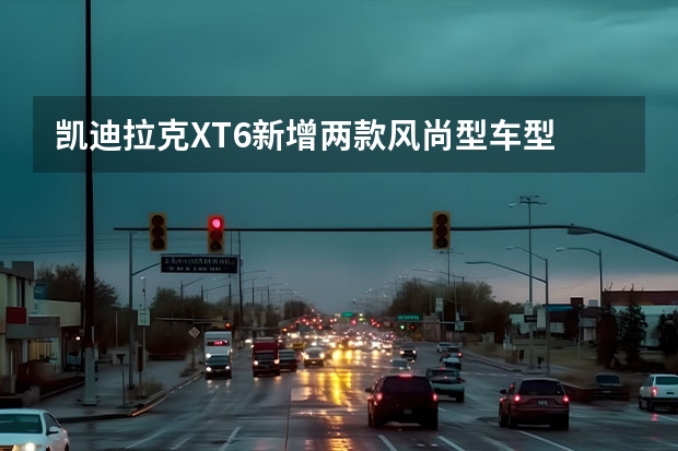 凯迪拉克XT6新增两款风尚型车型 凯迪拉克XT6新增车型上市