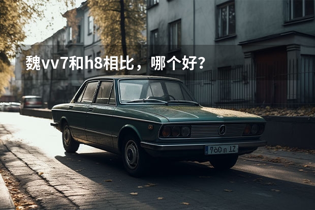 魏vv7和h8相比，哪个好？