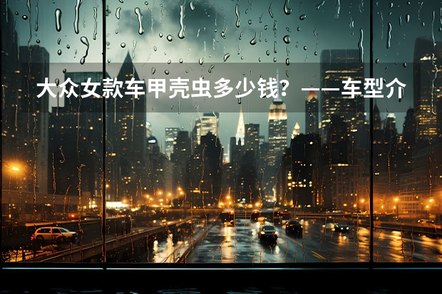 大众女款车甲壳虫多少钱？——车型介绍、价格比较及购车建议