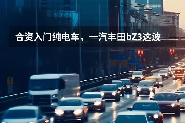 合资入门纯电车，一汽丰田bZ3这波很靠谱 好菜不怕晚，丰田全球首款纯电轿车bZ3有何过人之处？ 丰田新能源车有哪几款