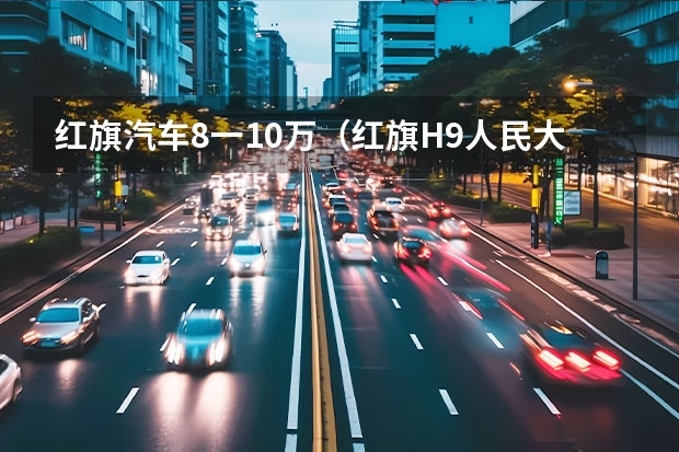 红旗汽车8一10万（红旗H9人民大会堂发布 媒体惊呼中国版劳斯莱斯真的来了！）