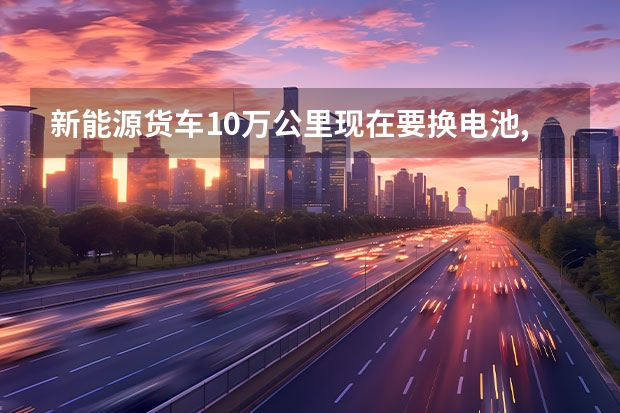 新能源货车10万公里现在要换电池,是要全换吗