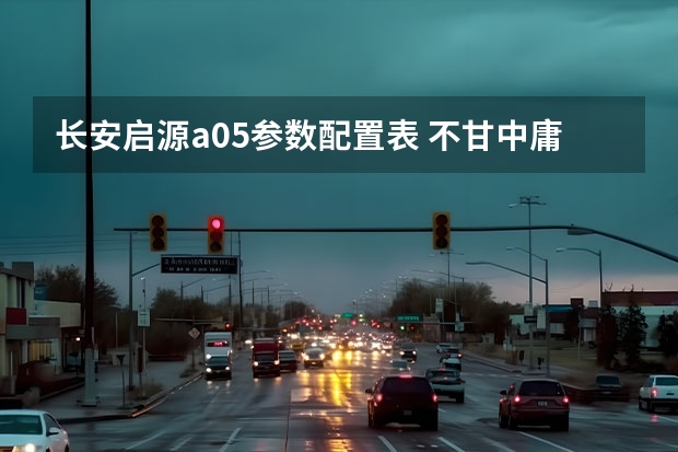 长安启源a05参数配置表 不甘中庸的科技化家轿 长安启源A05和银河L6该选谁？ 启源A05、秦PLUS和大众朗逸 谁是10万级家轿首选？