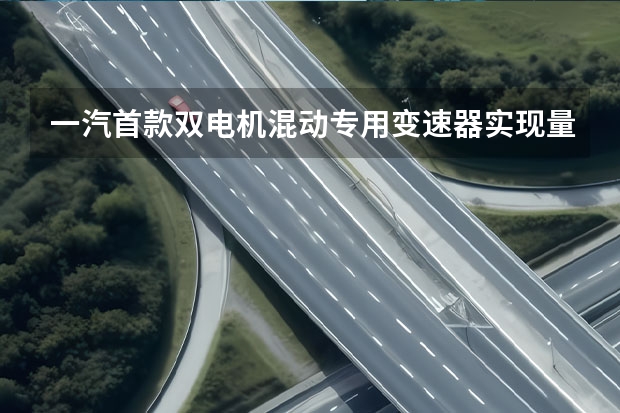 一汽首款双电机混动专用变速器实现量产 一汽丰田GRANVIA将于今日正式亮相