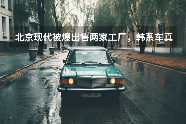 北京现代被爆出售两家工厂，韩系车真的要退出中国市场了？ 高端品牌惨淡运营半年仅售800辆现代汽车在中国还能成功么 嘴上说要熬死中国车企、转手又卖掉两家工厂，现代起亚真够呛
