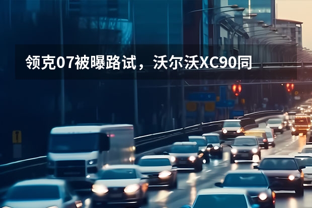 领克07被曝路试，沃尔沃XC90同平台，或将年内登场（冰雪试驾沃尔沃S60 安全之上操控性更突出，你心动了？）