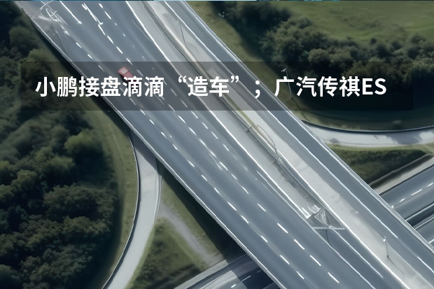 小鹏接盘滴滴“造车”；广汽传祺ES9首发亮相（全新梅赛德斯-AMG GT全球首发 搭载4.0T V8发动机）