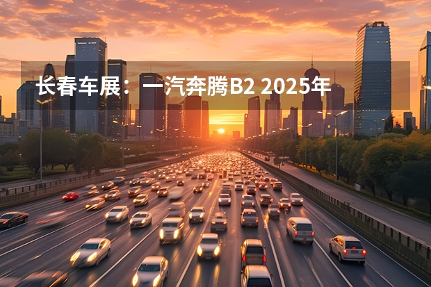长春车展：一汽奔腾B2 2025年营收过万亿元