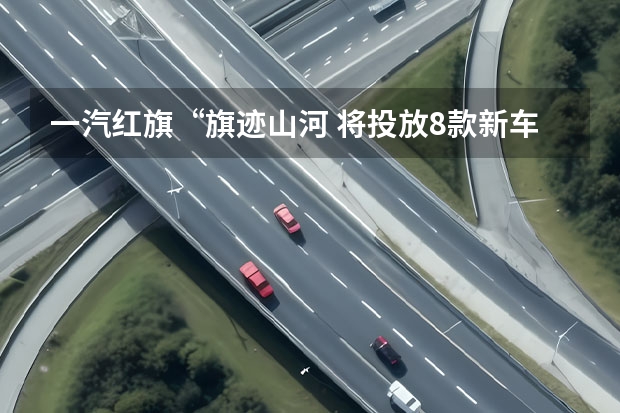 一汽红旗“旗迹山河 将投放8款新车型