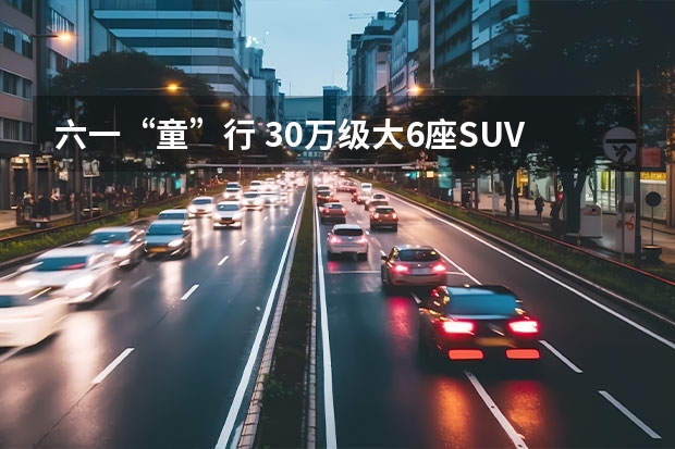 六一“童”行 30万级大6座SUV车型推荐|汽势导购 大众6座suv车型 新款 6座suv排行榜前十名