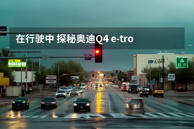 在行驶中 探秘奥迪Q4 e-tron隐藏的高端配置（试驾奥迪Q4 e-tron：表显续航反向虚标，还不晕车？）