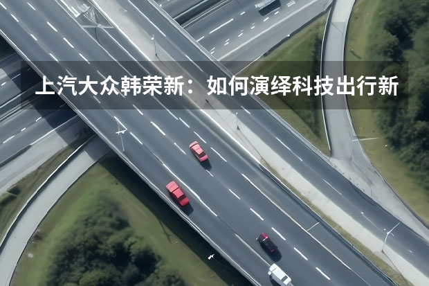 上汽大众韩荣新：如何演绎科技出行新时代