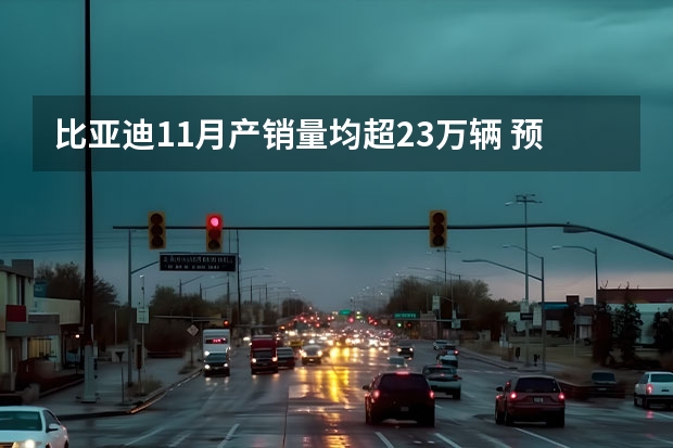 比亚迪11月产销量均超23万辆 预计5月预售/或售22万起
