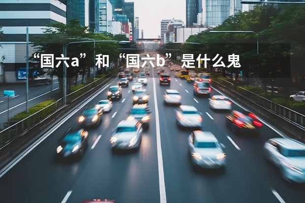 “国六a”和“国六b”是什么鬼