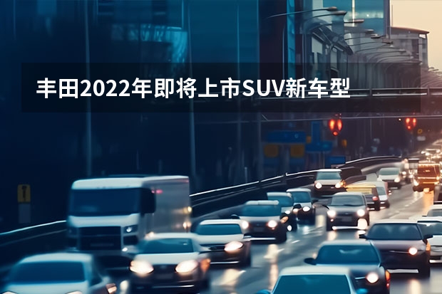 丰田2022年即将上市SUV新车型解析 丰田2022年新上市suv车型