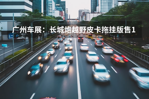 广州车展：长城炮越野皮卡拖挂版售17.08万起 长城汽车3.0T+9AT/9HAT发布会访谈