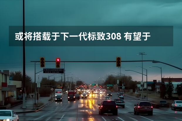 或将搭载于下一代标致308 有望于2022年上半年发布