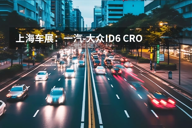 上海车展：一汽-大众ID.6 CROZZ正式亮相 同时开启预定（将于7月18日交付 一汽-大众ID.6 CROZZ补贴后售23.98万元起）