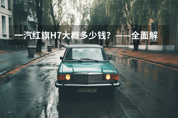 一汽红旗H7大概多少钱?——全面解析H7车型价格