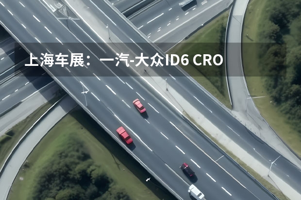 上海车展：一汽-大众ID.6 CROZZ正式亮相 同时开启预定 大众汽车品牌扩展ID.家族在华阵容，油电并重满足多元需求