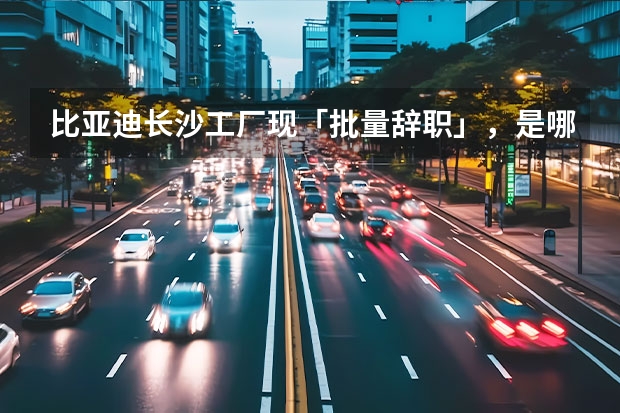 比亚迪长沙工厂现「批量辞职」，是哪些原因导致？